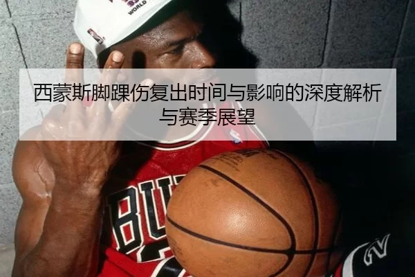 西蒙斯脚踝伤复出时间与影响的深度解析与赛季展望